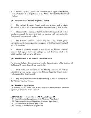 d) The National Tripartite Council shall submit an annual report to the Minister,
who shall cause it to be published in the Annual Report of the Ministry of
Labour.
§ 4.3 Procedure of the National Tripartite Council
a) The National Tripartite Council shall meet at times and at places
determined by the members but shall meet at least once in every three months.
b) The quorum for a meeting of the National Tripartite Council shall be five
members, provided that there is at least one member each representing the
Government, employers and workers.
c) The National Tripartite Council may invite any interest group
representing participants or potential participants in the labour market to attend
any of its meetings.
d) Except as otherwise provided in this section, the National Tripartite
Council shall regulate its own proceedings, and shall determine which of its
initial members shall not serve full terms.
§ 4.4 Administration of the National Tripartite Council
The Minister shall provide reasonable support for the performance of the functions
the National Tripartite Council, and in particular:
of
a) Shall make staff members in the Ministry available to perform
administrative and clerical work for the National Tripartite Council in the
performance of its functions; and
b) May designate a staff member in the Ministry to serve as a secretary to
the National Tripartite Council.
§ 4.5 Allowances and expenses
The members of the Council shall be paid allowances and reimbursed reasonable
expenses, as prescribed by the Minister.
CHAPTER 5 – THE MINIMUM WAGE BOARD
§ 5.1 Establishment and composition of the Minimum Wage Board
§ 5.2 Functions and responsibilities of the Minimum Wage Board
§ 5.3 Procedure of the Minimum Wage Board
§ 5.4 Meetings of the Minimum Wage Board
19
 