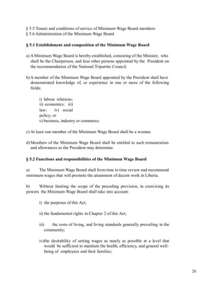 § 5.5 Tenure and conditions of service of Minimum Wage Board members
§ 5.6 Administration of the Minimum Wage Board
§ 5.1 Establishment and composition of the Minimum Wage Board
a) A Minimum Wage Board is hereby established, consisting of the Minister, who
shall be the Chairperson, and four other persons appointed by the President on
the recommendation of the National Tripartite Council.
b) A member of the Minimum Wage Board appointed by the President shall have
demonstrated knowledge of, or experience in one or more of the following
fields:
i) labour relations;
ii) economics; iii)
law; iv) social
policy; or
v) business, industry or commerce.
c) At least one member of the Minimum Wage Board shall be a woman.
d) Members of the Minimum Wage Board shall be entitled to such remuneration
and allowances as the President may determine.
§ 5.2 Functions and responsibilities of the Minimum Wage Board
a) The Minimum Wage Board shall from time to time review and recommend
minimum wages that will promote the attainment of decent work in Liberia.
b) Without limiting the scope of the preceding provision, in exercising its
powers the Minimum Wage Board shall take into account:
i) the purposes of this Act;
ii) the fundamental rights in Chapter 2 of this Act;
iii) the costs of living, and living standards generally prevailing in the
community;
iv)the desirability of setting wages as nearly as possible at a level that
would be sufficient to maintain the health, efficiency, and general well-
being of employees and their families;
20
 