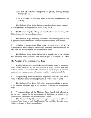 v) the state of economic development and growth, including business
productivity; and
vi)the likely impact of increasing wages on business competitiveness and
viability.
c)
to all
The Minimum Wage Board shall recommend minimum wages that apply
employees whose employment is covered by this Act.
d) The Minimum Wage Board may recommend different minimum wages for
different economic sectors and occupations.
e)
of
The Minimum Wage Board may recommend minimum wages in the form
piece rates where appropriate to the customs and traditions in an industry.
f) In its first recommendations following the entry into force of this Act, the
Minimum Wage Board shall give consideration to the most appropriate means and
time frame for introducing new levels of minimum wages.
g) The Minimum Wage Board shall submit an annual report to the Minister,
who shall cause it to be published in the Annual Report of the Ministry of Labour.
§ 5.3 Procedure of the Minimum Wage Board
a) To assist in its deliberations, the Board shall have the power to administer
oaths, compel witnesses and the production of all books, records, and other
evidence relevant to any matter under investigation, and to require government
agencies to supply any relevant information which they may have available.
b) In a proceeding before the Minimum Wage Board, the Board shall not be
bound by the strict rules of evidence prevailing in courts of law or equity.
c) The Minimum Wage Board shall submit its recommendation in writing
to the Minister within 60 days of the conclusion of any review of minimum
wages.
d) A recommendation of the Minimum Wage Board shall adequately
disclose the reasons for its recommendation, including the evidence and
considerations upon which the recommendation is based.
e) The Minister shall publish minimum wage rates recommended by the
Minimum Wage Board in the Official Gazette of the Republic of Liberia within
60 days of the date of the recommendation.
21
 