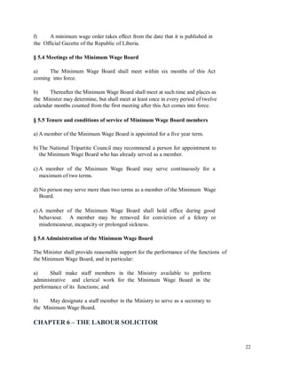 f) A minimum wage order takes effect from the date that it is published in
the Official Gazette of the Republic of Liberia.
§ 5.4 Meetings of the Minimum Wage Board
a) The Minimum Wage Board shall meet within six months of this Act
coming into force.
b) Thereafter the Minimum Wage Board shall meet at such time and places as
the Minister may determine, but shall meet at least once in every period of twelve
calendar months counted from the first meeting after this Act comes into force.
§ 5.5 Tenure and conditions of service of Minimum Wage Board members
a) A member of the Minimum Wage Board is appointed for a five year term.
b) The National Tripartite Council may recommend a person for appointment to
the Minimum Wage Board who has already served as a member.
c) A member of the Minimum Wage Board may serve continuously for a
maximum of two terms.
d) No person may serve more than two terms as a member of the Minimum Wage
Board.
e) A member of the Minimum Wage Board shall hold office during good
behaviour. A member may be removed for conviction of a felony or
misdemeanour, incapacity or prolonged sickness.
§ 5.6 Administration of the Minimum Wage Board
The Minister shall provide reasonable support for the performance of the functions
the Minimum Wage Board, and in particular:
of
a) Shall make staff members in the Ministry available to perform
administrative and clerical work for the Minimum Wage Board in the
performance of its functions; and
b) May designate a staff member in the Ministry to serve as a secretary to
the Minimum Wage Board.
CHAPTER 6 – THE LABOUR SOLICITOR
22
 