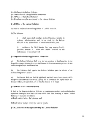 § 6.1 Office of the Labour Solicitor
§ 6.2 Qualification for appointment and tenure
§ 6.3 Duties of the Labour Solicitor
§ 6.4 Application to be represented by the Labour Solicitor
§ 6.1 Office of the Labour Solicitor
a) There is hereby established a position of Labour Solicitor.
b) The Minister:
i) shall make staff members in the Ministry available to
perform administrative and clerical work for the Labour
Solicitor in the performance of his or her functions; and
ii) subject to the Civil Service Act, may appoint legally
qualified persons to assist the Labour Solicitor in the
performance of his or her work
§ 6.2 Qualification for appointment and tenure
a) The Labour Solicitor shall be a lawyer admitted to legal practice in the
Republic with preference given to candidates with demonstrable experience in the
field of employment and labour law.
b) The Minister shall appoint the Labour Solicitor upon the advice of the
National Tripartite Council.
c) The Labour Solicitor shall be appointed, and shall serve, in accordance with
the provisions of the Civil Service Agency Act as contained in Chapter 66 of the
Executive Law, or such other Act as may be enacted in its place.
§ 6.3 Duties of the Labour Solicitor
It shall be the duty of the Labour Solicitor to conduct proceedings on behalf of and to
represent employees who have declared under oath their inability to retain Counsel
because of financial destitution:
a) In all matters before the Ministry; and
b) In all labour matters before the Labour Courts.
§ 6.4 Application to be represented by the Labour Solicitor
23
 