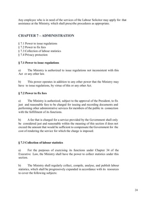Any employee who is in need of the services of the Labour Solicitor may apply for
assistance at the Ministry, which shall prescribe procedures as appropriate.
that
CHAPTER 7 – ADMINISTRATION
§ 7.1 Power to issue regulations
§ 7.2 Power to fix fees
§ 7.3 Collection of labour statistics
§ 7.4 Privacy protection
§ 7.1 Power to issue regulations
a)
Act
The Ministry is authorized to issue regulations not inconsistent with this
or any other law.
b) This power operates in addition to any other power that the Ministry may
have to issue regulations, by virtue of this or any other Act.
§ 7.2 Power to fix fees
a) The Ministry is authorized, subject to the approval of the President, to fix
just and reasonable fees to be charged for issuing and recording documents and
performing other administrative services for members of the public in connection
with the fulfillment of its functions.
b) A fee that is charged for a service provided by the Government shall only
be considered just and reasonable within the meaning of this section if does not
exceed the amount that would be sufficient to compensate the Government for the
cost of rendering the service for which the charge is imposed.
§ 7.3 Collection of labour statistics
a) For the purposes of exercising its functions under Chapter 34 of the
Executive Law, the Ministry shall have the power to collect statistics under this
section.
b) The Ministry shall regularly collect, compile, analyse, and publish labour
statistics, which shall be progressively expanded in accordance with its resources
to cover the following subjects:
24
 