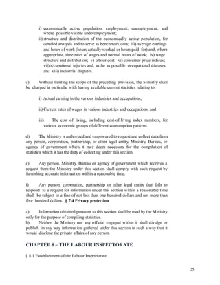 i) economically active population, employment, unemployment, and
where possible visible underemployment;
ii) structure and distribution of the economically active population, for
detailed analysis and to serve as benchmark data; iii) average earnings
and hours of work (hours actually worked or hours paid for) and, where
appropriate, time rates of wages and normal hours of work; iv) wage
structure and distribution; v) labour cost; vi) consumer price indices;
vii)occupational injuries and, as far as possible, occupational diseases;
and viii) industrial disputes.
c)
be
Without limiting the scope of the preceding provision, the Ministry shall
charged in particular with having available current statistics relating to:
i) Actual earning in the various industries and occupations;
ii) Current rates of wages in various industries and occupations; and
iii) The cost of living, including cost-of-living index numbers, for
various economic groups of different consumption patterns.
d) The Ministry is authorized and empowered to request and collect data from
any person, corporation, partnership, or other legal entity, Ministry, Bureau, or
agency of government which it may deem necessary for the compilation of
statistics which it has the duty of collecting under this section.
e) Any person, Ministry, Bureau or agency of government which receives a
request from the Ministry under this section shall comply with such request by
furnishing accurate information within a reasonable time.
f) Any person, corporation, partnership or other legal entity that fails to
respond to a request for information under this section within a reasonable time
shall be subject to a fine of not less than one hundred dollars and not more than
five hundred dollars. § 7.4 Privacy protection
a) Information obtained pursuant to this section shall be used by the Ministry
only for the purpose of compiling statistics.
b) Neither the Ministry nor any official engaged within it shall divulge or
publish in any way information gathered under this section in such a way that it
would disclose the private affairs of any person.
CHAPTER 8 – THE LABOUR INSPECTORATE
§ 8.1 Establishment of the Labour Inspectorate
25
 