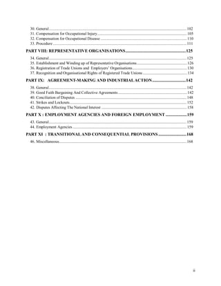 30. General......................................................................................................................................102
31. Compensation for Occupational Injury....................................................................................... 105
32. Compensation for Occupational Disease ....................................................................................110
33. Procedure ..................................................................................................................................111
PART VIII: REPRESENTATIVE ORGANISATIONS......................................................125
34. General......................................................................................................................................125
35. Establishment and Winding up of Representative Organisations.................................................126
36. Registration of Trade Unions and Employers’ Organisations.....................................................130
37. Recognition and Organisational Rights of Registered Trade Unions ...........................................134
PART IX: AGREEMENT-MAKING AND INDUSTRIALACTION..............................142
38. General......................................................................................................................................142
39. Good Faith Bargaining And Collective Agreements...................................................................142
40. Conciliation of Disputes ............................................................................................................148
41. Strikes and Lockouts..................................................................................................................152
42. Disputes Affecting The National Interest ...................................................................................158
PART X : EMPLOYMENT AGENCIES AND FOREIGN EMPLOYMENT ...................159
43. General......................................................................................................................................159
44. Employment Agencies...............................................................................................................159
PART XI : TRANSITIONALAND CONSEQUENTIAL PROVISIONS .........................168
46. Miscellaneous............................................................................................................................168
ii
 