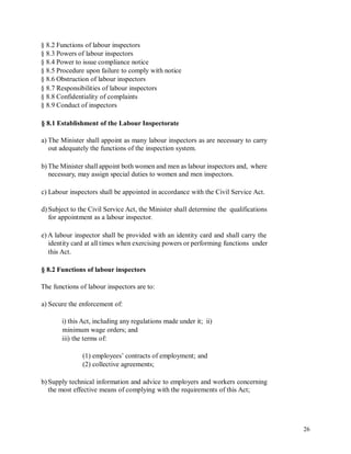 § 8.2 Functions of labour inspectors
§ 8.3 Powers of labour inspectors
§ 8.4 Power to issue compliance notice
§ 8.5 Procedure upon failure to comply with notice
§ 8.6 Obstruction of labour inspectors
§ 8.7 Responsibilities of labour inspectors
§ 8.8 Confidentiality of complaints
§ 8.9 Conduct of inspectors
§ 8.1 Establishment of the Labour Inspectorate
a) The Minister shall appoint as many labour inspectors as are necessary to carry
out adequately the functions of the inspection system.
b) The Minister shall appoint both women and men as labour inspectors and, where
necessary, may assign special duties to women and men inspectors.
c) Labour inspectors shall be appointed in accordance with the Civil Service Act.
d) Subject to the Civil Service Act, the Minister shall determine the qualifications
for appointment as a labour inspector.
e) A labour inspector shall be provided with an identity card and shall carry the
identity card at all times when exercising powers or performing functions under
this Act.
§ 8.2 Functions of labour inspectors
The functions of labour inspectors are to:
a) Secure the enforcement of:
i) this Act, including any regulations made under it; ii)
minimum wage orders; and
iii) the terms of:
(1) employees’ contracts of employment; and
(2) collective agreements;
b) Supply technical information and advice to employers and workers concerning
the most effective means of complying with the requirements of this Act;
26
 