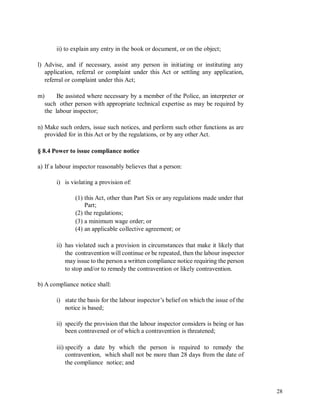 ii) to explain any entry in the book or document, or on the object;
l) Advise, and if necessary, assist any person in initiating or instituting any
application, referral or complaint under this Act or settling any application,
referral or complaint under this Act;
m) Be assisted where necessary by a member of the Police, an interpreter or
such other person with appropriate technical expertise as may be required by
the labour inspector;
n) Make such orders, issue such notices, and perform such other functions as are
provided for in this Act or by the regulations, or by any other Act.
§ 8.4 Power to issue compliance notice
a) If a labour inspector reasonably believes that a person:
i) is violating a provision of:
(1) this Act, other than Part Six or any regulations made under that
Part;
(2) the regulations;
(3) a minimum wage order; or
(4) an applicable collective agreement; or
ii) has violated such a provision in circumstances that make it likely that
the contravention will continue or be repeated, then the labour inspector
may issue to the person a written compliance notice requiring the person
to stop and/or to remedy the contravention or likely contravention.
b) A compliance notice shall:
i) state the basis for the labour inspector’s belief on which the issue of the
notice is based;
ii) specify the provision that the labour inspector considers is being or has
been contravened or of which a contravention is threatened;
iii) specify a date by which the person is required to remedy the
contravention, which shall not be more than 28 days from the date of
the compliance notice; and
28
 
