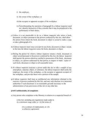 i) the employer;
ii) the owner of the workplace; or
iii) the occupier or apparent occupier of the workplace.
iv) Notwithstanding the operation of paragraph b), a labour inspector need
not identify themselves if they consider that it may be prejudicial to the
performance of their duties.
c) Unless it is not practicable to do so, a labour inspector who seizes a book,
document, or object pursuant to the powers conferred by this Act, shall allow
the person from whom the book, document or object is seized to make a copy
or take a photograph of it.
d)A labour inspector must issue a receipt for any book, document or object seized,
at the time the labour inspector seizes the book, document or object.
e) During the period for which a labour inspector retains a book, document or
object seized pursuant to the powers conferred by this Act, the labour inspector
shall permit the person otherwise entitled to possession of the book, document
or object, or a person authorised by that person, to inspect or make copies of
such book, document or object at all reasonable times.
f) If a labour inspector exercises a power under this Act to take a sample of any
atmosphere, material, object, or substance, the labour inspector shall notify the
employer, the owner of the workplace, or the occupier or apparent occupier of
the workplace, and provide them with a portion of the sample.
g)A labour inspector shall treat as confidential any information obtained in the
exercise of powers conferred by this Act, and may only disclose it to interested
authorities if such disclosure is on reasonable grounds necessary to the
administration of any provisions of this Act or any other law.
§ 8.8 Confidentiality of complaints
a) Any person who complains to the Ministry in relation to a suspected breach of:
i) this Act, including any regulations made under it;
ii) a minimum wage order; or iii) the terms of:
(1) a contract of employment; or (2)
a collective agreement.
30
 