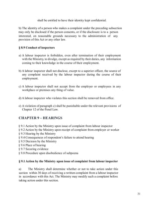 shall be entitled to have their identity kept confidential.
b) The identity of a person who makes a complaint under the preceding subsection
may only be disclosed if the person consents, or if the disclosure is to a person
interested, on reasonable grounds necessary to the administration of
provision of this Act or any other law.
any
§ 8.9 Conduct of inspectors
a) A labour inspector is forbidden, even after termination of their employment
with the Ministry, to divulge, except as required by their duties, any information
coming to their knowledge in the course of their employment.
b) A labour inspector shall not disclose, except to a superior officer, the source of
any complaint received by the labour inspector during the course of their
employment.
c) A labour inspector shall not accept from the employer or employees in any
workplace or premises any thing of value.
d) A labour inspector who violates this section shall be removed from office.
e) A violation of paragraph c) shall be punishable under the relevant provisions of
Chapter 12 of the Penal Law.
CHAPTER 9 – HEARINGS
§ 9.1 Action by the Ministry upon issue of complaint from labour inspector
§ 9.2 Action by the Ministry upon receipt of complaint from employer or worker
§ 9.3 Hearing by the Ministry
§ 9.4 Consequences of respondent’s failure to attend hearing
§ 9.5 Decision by the Ministry
§ 9.6 Place of hearing
§ 9.7 Securing evidence
§ 9.8 Procedure upon disobedience of subpoena
§ 9.1 Action by the Ministry upon issue of complaint from labour inspector
a) The Ministry shall determine whether or not to take action under this
section within 30 days of receiving a written complaint from a labour inspector
in accordance with this Act. The Ministry may modify such a complaint before
taking action under this section.
31
 