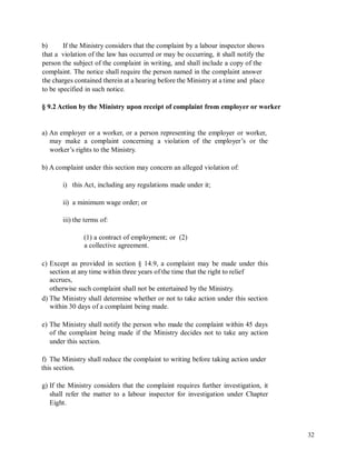 b) If the Ministry considers that the complaint by a labour inspector shows
that a violation of the law has occurred or may be occurring, it shall notify the
person the subject of the complaint in writing, and shall include a copy of the
complaint. The notice shall require the person named in the complaint answer
the charges contained therein at a hearing before the Ministry at a time and place
to be specified in such notice.
§ 9.2 Action by the Ministry upon receipt of complaint from employer or worker
a) An employer or a worker, or a person representing the employer or worker,
may make a complaint concerning a violation of the employer’s or the
worker’s rights to the Ministry.
b) A complaint under this section may concern an alleged violation of:
i) this Act, including any regulations made under it;
ii) a minimum wage order; or
iii) the terms of:
(1) a contract of employment; or (2)
a collective agreement.
c) Except as provided in section § 14.9, a complaint may be made under this
section at any time within three years of the time that the right to relief
accrues,
otherwise such complaint shall not be entertained by the Ministry.
d) The Ministry shall determine whether or not to take action under this section
within 30 days of a complaint being made.
e) The Ministry shall notify the person who made the complaint within 45 days
of the complaint being made if the Ministry decides not to take any action
under this section.
f) The Ministry shall reduce the complaint to writing before taking action under
this section.
g) If the Ministry considers that the complaint requires further investigation, it
shall refer the matter to a labour inspector for investigation under Chapter
Eight.
32
 