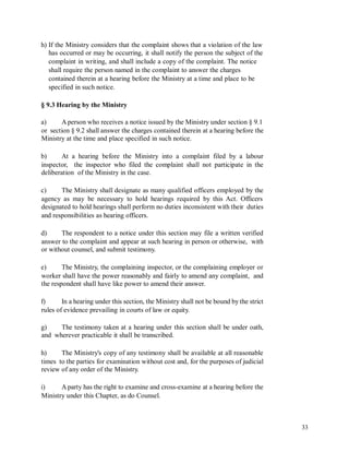 h) If the Ministry considers that the complaint shows that a violation of the law
has occurred or may be occurring, it shall notify the person the subject of the
complaint in writing, and shall include a copy of the complaint. The notice
shall require the person named in the complaint to answer the charges
contained therein at a hearing before the Ministry at a time and place to be
specified in such notice.
§ 9.3 Hearing by the Ministry
a) A person who receives a notice issued by the Ministry under section § 9.1
or section § 9.2 shall answer the charges contained therein at a hearing before the
Ministry at the time and place specified in such notice.
b) At a hearing before the Ministry into a complaint filed by a labour
inspector, the inspector who filed the complaint shall not participate in the
deliberation of the Ministry in the case.
c) The Ministry shall designate as many qualified officers employed by the
agency as may be necessary to hold hearings required by this Act. Officers
designated to hold hearings shall perform no duties inconsistent with their duties
and responsibilities as hearing officers.
d) The respondent to a notice under this section may file a written verified
answer to the complaint and appear at such hearing in person or otherwise, with
or without counsel, and submit testimony.
e) The Ministry, the complaining inspector, or the complaining employer or
worker shall have the power reasonably and fairly to amend any complaint, and
the respondent shall have like power to amend their answer.
f) In a hearing under this section, the Ministry shall not be bound by the strict
rules of evidence prevailing in courts of law or equity.
g)
and
The testimony taken at a hearing under this section shall be under oath,
wherever practicable it shall be transcribed.
h) The Ministry's copy of any testimony shall be available at all reasonable
times to the parties for examination without cost and, for the purposes of judicial
review of any order of the Ministry.
i) A party has the right to examine and cross-examine at a hearing before the
Ministry under this Chapter, as do Counsel.
33
 