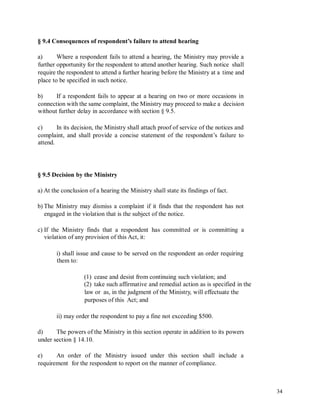 § 9.4 Consequences of respondent’s failure to attend hearing
a) Where a respondent fails to attend a hearing, the Ministry may provide a
further opportunity for the respondent to attend another hearing. Such notice shall
require the respondent to attend a further hearing before the Ministry at a time and
place to be specified in such notice.
b) If a respondent fails to appear at a hearing on two or more occasions in
connection with the same complaint, the Ministry may proceed to make a decision
without further delay in accordance with section § 9.5.
c) In its decision, the Ministry shall attach proof of service of the notices and
complaint, and shall provide a concise statement of the respondent’s failure to
attend.
§ 9.5 Decision by the Ministry
a) At the conclusion of a hearing the Ministry shall state its findings of fact.
b) The Ministry may dismiss a complaint if it finds that the respondent has not
engaged in the violation that is the subject of the notice.
c) If the Ministry finds that a respondent has committed or is committing a
violation of any provision of this Act, it:
i) shall issue and cause to be served on the respondent an order requiring
them to:
(1) cease and desist from continuing such violation; and
(2) take such affirmative and remedial action as is specified in the
law or as, in the judgment of the Ministry, will effectuate the
purposes of this Act; and
ii) may order the respondent to pay a fine not exceeding $500.
d) The powers of the Ministry in this section operate in addition to its powers
under section § 14.10.
e) An order of the Ministry issued under this section shall include a
requirement for the respondent to report on the manner of compliance.
34
 