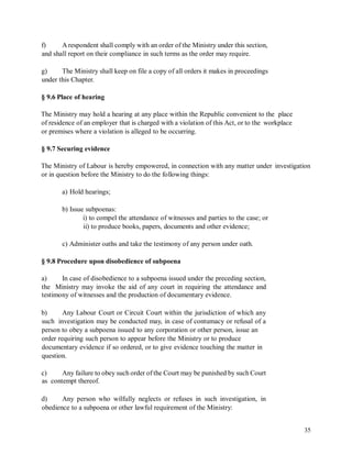 f) A respondent shall comply with an order of the Ministry under this section,
and shall report on their compliance in such terms as the order may require.
g) The Ministry shall keep on file a copy of all orders it makes in proceedings
under this Chapter.
§ 9.6 Place of hearing
The Ministry may hold a hearing at any place within the Republic convenient to the place
of residence of an employer that is charged with a violation of this Act, or to the workplace
or premises where a violation is alleged to be occurring.
§ 9.7 Securing evidence
The Ministry of Labour is hereby empowered, in connection with any matter under
or in question before the Ministry to do the following things:
investigation
a) Hold hearings;
b) Issue subpoenas:
i) to compel the attendance of witnesses and parties to the case; or
ii) to produce books, papers, documents and other evidence;
c) Administer oaths and take the testimony of any person under oath.
§ 9.8 Procedure upon disobedience of subpoena
a) In case of disobedience to a subpoena issued under the preceding section,
the Ministry may invoke the aid of any court in requiring the attendance and
testimony of witnesses and the production of documentary evidence.
b) Any Labour Court or Circuit Court within the jurisdiction of which any
such investigation may be conducted may, in case of contumacy or refusal of a
person to obey a subpoena issued to any corporation or other person, issue an
order requiring such person to appear before the Ministry or to produce
documentary evidence if so ordered, or to give evidence touching the matter in
question.
c)
as
Any failure to obey such order of the Court may be punished by such Court
contempt thereof.
d) Any person who wilfully neglects or refuses in such investigation, in
obedience to a subpoena or other lawful requirement of the Ministry:
35
 