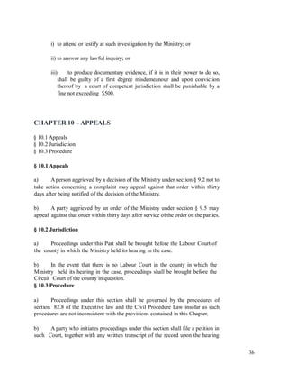 i) to attend or testify at such investigation by the Ministry; or
ii) to answer any lawful inquiry; or
iii) to produce documentary evidence, if it is in their power to do so,
shall be guilty of a first degree misdemeanour and upon conviction
thereof by a court of competent jurisdiction shall be punishable by a
fine not exceeding $500.
CHAPTER 10 – APPEALS
§ 10.1 Appeals
§ 10.2 Jurisdiction
§ 10.3 Procedure
§ 10.1 Appeals
a) A person aggrieved by a decision of the Ministry under section § 9.2 not to
take action concerning a complaint may appeal against that order within thirty
days after being notified of the decision of the Ministry.
b) A party aggrieved by an order of the Ministry under section § 9.5 may
appeal against that order within thirty days after service of the order on the parties.
§ 10.2 Jurisdiction
a)
the
Proceedings under this Part shall be brought before the Labour Court of
county in which the Ministry held its hearing in the case.
b) In the event that there is no Labour Court in the county in which the
Ministry held its hearing in the case, proceedings shall be brought before the
Circuit Court of the county in question.
§ 10.3 Procedure
a) Proceedings under this section shall be governed by the procedures of
section 82.8 of the Executive law and the Civil Procedure Law insofar as such
procedures are not inconsistent with the provisions contained in this Chapter.
b) A party who initiates proceedings under this section shall file a petition in
such Court, together with any written transcript of the record upon the hearing
36
 