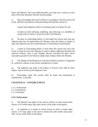 before the Ministry. The Court shall thereafter issue and serve a notice on each
party of the time and place fixed for the proceeding.
c)
Court
Once proceedings have been initiated in accordance with this section the
shall have jurisdiction of the proceeding and shall have power to:
i) grant such temporary relief or restraining order as it deems fit; and
ii) make an order enforcing, modifying, and enforcing as so modified, or
setting aside in whole or in part the order of the Ministry.
d) No party in a proceeding before a Court under this section may raise any
objection that was not urged before the Ministry unless the failure or neglect to
urge such objection may be excused because of extraordinary circumstances.
e) A party in a proceeding before a Court under this section may move the
Court to remit the case to the Ministry in order to adduce additional specified and
material evidence, and to seek findings thereon, provided the party shows
reasonable grounds for the failure to adduce that evidence before the Ministry.
f)
by
The findings of the Ministry as to the facts shall be conclusive if supported
sufficient evidence on the record, considered as a whole.
g) The judgment and order of the Labour or Circuit Court shall be final,
subject only to review by the Supreme Court.
h) Proceedings under this section shall be heard and determined as
expeditiously as possible.
CHAPTER 11 – ENFORCEMENT
§ 11.1 Enforcement
§ 11.2 Jurisdiction
§ 11.3 Procedure
§ 11.1 Enforcement
a) The Ministry may apply to the court to enforce an order issued under
section § 9.5 within ninety days after service of the order on the parties.
b) An employer or a worker in whose favour an order is issued under
section § 9.5 may apply to the court to enforce the order within ninety days
after service of the order on the parties.
37
 