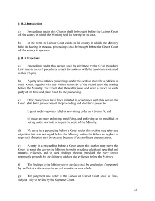 § 11.2 Jurisdiction
a)
of
Proceedings under this Chapter shall be brought before the Labour Court
the county in which the Ministry held its hearing in the case.
b) In the event no Labour Court exists in the county in which the Ministry
held its hearing in the case, proceedings shall be brought before the Circuit Court
of the county in question.
§ 11.3 Procedure
a) Proceedings under this section shall be governed by the Civil Procedure
Law insofar as such procedures are not inconsistent with the provisions contained
in this Chapter.
b) A party who initiates proceedings under this section shall file a petition in
such Court, together with any written transcript of the record upon the hearing
before the Ministry. The Court shall thereafter issue and serve a notice on each
party of the time and place fixed for the proceeding.
c)
Court
Once proceedings have been initiated in accordance with this section the
shall have jurisdiction of the proceeding and shall have power to:
i) grant such temporary relief or restraining order as it deems fit; and
ii) make an order enforcing, modifying, and enforcing as so modified, or
setting aside in whole or in part the order of the Ministry.
d) No party in a proceeding before a Court under this section may raise any
objection that was not urged before the Ministry unless the failure or neglect to
urge such objection may be excused because of extraordinary circumstances.
e) A party in a proceeding before a Court under this section may move the
Court to remit the case to the Ministry in order to adduce additional specified and
material evidence, and to seek findings thereon, provided the party shows
reasonable grounds for the failure to adduce that evidence before the Ministry.
f)
by
The findings of the Ministry as to the facts shall be conclusive if supported
sufficient evidence on the record, considered as a whole.
g) The judgment and order of the Labour or Circuit Court shall be final,
subject only to review by the Supreme Court.
38
 