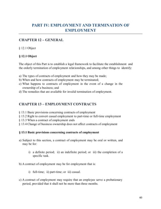 PART IV: EMPLOYMENT AND TERMINATION OF
EMPLOYMENT
CHAPTER 12 – GENERAL
§ 12.1 Object
§ 12.1 Object
The object of this Part is to establish a legal framework to facilitate the establishment and
the orderly termination of employment relationships, and among other things to identify:
a) The types of contracts of employment and how they may be made;
b) When and how contracts of employment may be terminated;
c) What happens to contracts of employment in the event of a change in the
ownership of a business; and
d) The remedies that are available for invalid termination of employment.
CHAPTER 13 – EMPLOYMENT CONTRACTS
§ 13.1 Basic provisions concerning contracts of employment
§ 13.2 Right to convert casual employment to part-time or full-time employment
§ 13.3 When a contract of employment ends
§ 13.4 Change of business ownership does not affect contracts of employment
§ 13.1 Basic provisions concerning contracts of employment
a) Subject to this section, a contract of employment may be oral or written, and
may be for:
i) a definite period; ii) an indefinite period; or iii) the completion of a
specific task.
b) A contract of employment may be for employment that is:
i) full-time; ii) part-time; or iii) casual.
c) A contract of employment may require that an employee serve a probationary
period, provided that it shall not be more than three months.
40
 