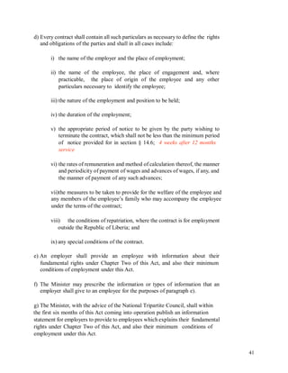 d) Every contract shall contain all such particulars as necessary to define the rights
and obligations of the parties and shall in all cases include:
i) the name of the employer and the place of employment;
ii) the name of the employee, the place of engagement and, where
practicable, the place of origin of the employee and any other
particulars necessary to identify the employee;
iii) the nature of the employment and position to be held;
iv) the duration of the employment;
v) the appropriate period of notice to be given by the party wishing to
terminate the contract, which shall not be less than the minimum period
of notice provided for in section § 14.6; 4 weeks after 12 months
service
vi) the rates of remuneration and method of calculation thereof, the manner
and periodicity of payment of wages and advances of wages, if any, and
the manner of payment of any such advances;
vii)the measures to be taken to provide for the welfare of the employee and
any members of the employee’s family who may accompany the employee
under the terms of the contract;
viii) the conditions of repatriation, where the contract is for employment
outside the Republic of Liberia; and
ix) any special conditions of the contract.
e) An employer shall provide an employee with information about their
fundamental rights under Chapter Two of this Act, and also their minimum
conditions of employment under this Act.
f) The Minister may prescribe the information or types of information that an
employer shall give to an employee for the purposes of paragraph e).
g) The Minister, with the advice of the National Tripartite Council, shall within
the first six months of this Act coming into operation publish an information
statement for employers to provide to employees which explains their fundamental
rights under Chapter Two of this Act, and also their minimum conditions of
employment under this Act.
41
 