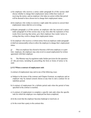 c)An employee who receives a notice under paragraph b) of this section shall
choose whether to change their employment status within four weeks of
receiving the notice, and an employee who takes no action within that period
will be deemed to have chosen not to change their employment status.
d)An employee who wishes to exercise a right under this section to convert their
employment status shall do so in writing.
e) Despite paragraph c) of this section, an employee who has received a notice
under paragraph b) of this section may at any time after the expiration of four
weeks from receiving that notice, give their employer four weeks’ notice in
writing that they wish to change their employment status.
f) An employer who receives a written notice from an employee under paragraph
e) shall not unreasonably refuse to allow the employee to change their employment
status.
g) Once an employee has elected to become a full-time employee or a part-
time employee, the employee may only revert to casual employment by written
agreement with their employer.
h) The Minister may by regulation make further provision for the operation
of this provision, including by prescribing the form or forms of notice to be
used.
§ 13.3 When a contract of employment ends
A contract of employment may end in one of the following ways:
a) Subject to the terms of the contract and Chapter Fourteen, an employee and an
employer may by mutual consent choose at any time to end a contract for an
indefinite period;
b) A contract of employment for a definite period ends when the period of time
specified in the contract is reached;
c) A contract of employment to complete a specific task ends when the specific
task for which the employee was employed has been completed;
d) In the event that the employer becomes bankrupt or insolvent; or
e) In the event that a party to the contract dies.
43
 