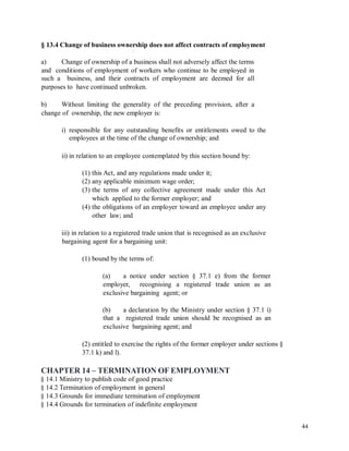 § 13.4 Change of business ownership does not affect contracts of employment
a) Change of ownership of a business shall not adversely affect the terms
and conditions of employment of workers who continue to be employed in
such a business, and their contracts of employment are deemed for all
purposes to have continued unbroken.
b) Without limiting the generality of the preceding provision, after a
change of ownership, the new employer is:
i) responsible for any outstanding benefits or entitlements owed to the
employees at the time of the change of ownership; and
ii) in relation to an employee contemplated by this section bound by:
(1) this Act, and any regulations made under it;
(2) any applicable minimum wage order;
(3) the terms of any collective agreement made under this Act
which applied to the former employer; and
(4) the obligations of an employer toward an employee under any
other law; and
iii) in relation to a registered trade union that is recognised as an exclusive
bargaining agent for a bargaining unit:
(1) bound by the terms of:
(a) a notice under section § 37.1 e) from the former
employer, recognising a registered trade union as an
exclusive bargaining agent; or
(b) a declaration by the Ministry under section § 37.1 i)
that a registered trade union should be recognised as an
exclusive bargaining agent; and
(2) entitled to exercise the rights of the former employer under sections §
37.1 k) and l).
CHAPTER 14 – TERMINATION OF EMPLOYMENT
§ 14.1 Ministry to publish code of good practice
§ 14.2 Termination of employment in general
§ 14.3 Grounds for immediate termination of employment
§ 14.4 Grounds for termination of indefinite employment
44
 