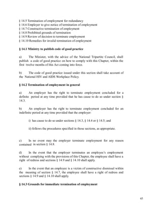 § 14.5 Termination of employment for redundancy
§ 14.6 Employer to give notice of termination of employment
§ 14.7 Constructive termination of employment
§ 14.8 Prohibited grounds of termination
§ 14.9 Review of decision to terminate employment
§ 14.10 Remedies for invalid termination of employment
§ 14.1 Ministry to publish code of good practice
a) The Minister, with the advice of the National Tripartite Council, shall
publish a code of good practice on how to comply with this Chapter, within the
first twelve months of this Act coming into force.
b) The code of good practice issued under this section shall take account of
the National HIV and AIDS Workplace Policy.
§ 14.2 Termination of employment in general
a) An employer has the right to terminate employment concluded for a
definite period at any time provided that he has cause to do so under section §
14.3.
b) An employer has the right to terminate employment concluded for an
indefinite period at any time provided that the employer:
i) has cause to do so under sections § 14.3, § 14.4 or § 14.5; and
ii) follows the procedures specified in those sections, as appropriate.
c) In no event may the employer terminate employment for any reason
in section § 14.8.contained
d) In the event that the employer terminates an employee’s employment
without complying with the provisions of this Chapter, the employee shall have a
right of redress and sections § 14.9 and § 14.10 shall apply.
e) In the event that an employee is a victim of constructive dismissal within
the meaning of section § 14.7, the employee shall have a right of redress and
sections § 14.9 and § 14.10 shall apply.
§ 14.3 Grounds for immediate termination of employment
45
 