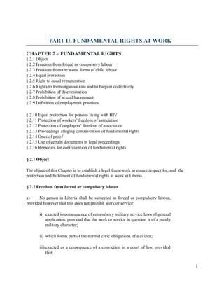 PART II. FUNDAMENTAL RIGHTS AT WORK
CHAPTER 2 – FUNDAMENTAL RIGHTS
§ 2.1 Object
§ 2.2 Freedom from forced or compulsory labour
§ 2.3 Freedom from the worst forms of child labour
§ 2.4 Equal protection
§ 2.5 Right to equal remuneration
§ 2.6 Rights to form organisations and to bargain collectively
§ 2.7 Prohibition of discrimination
§ 2.8 Prohibition of sexual harassment
§ 2.9 Definition of employment practices
§ 2.10 Equal protection for persons living with HIV
§ 2.11 Protection of workers’ freedom of association
§ 2.12 Protection of employers’ freedom of association
§ 2.13 Proceedings alleging contravention of fundamental rights
§ 2.14 Onus of proof
§ 2.15 Use of certain documents in legal proceedings
§ 2.16 Remedies for contravention of fundamental rights
§ 2.1 Object
The object of this Chapter is to establish a legal framework to ensure respect for, and
protection and fulfilment of fundamental rights at work in Liberia.
the
§ 2.2 Freedom from forced or compulsory labour
a) No person in Liberia shall be subjected to forced or compulsory labour,
provided however that this does not prohibit work or service:
i) exacted in consequence of compulsory military service laws of general
application, provided that the work or service in question is of a purely
military character;
ii) which forms part of the normal civic obligations of a citizen;
iii) exacted as a consequence of a conviction in a court of law, provided
that:
1
 