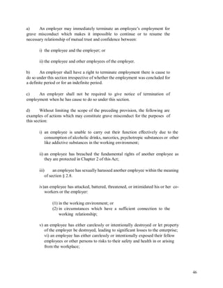 a) An employer may immediately terminate an employee’s employment for
grave misconduct which makes it impossible to continue or to resume the
necessary relationship of mutual trust and confidence between:
i) the employee and the employer; or
ii) the employee and other employees of the employer.
b) An employer shall have a right to terminate employment there is cause to
do so under this section irrespective of whether the employment was concluded for
a definite period or for an indefinite period.
c) An employer shall not be required to give notice of termination of
employment when he has cause to do so under this section.
d) Without limiting the scope of the preceding provision, the following are
examples of actions which may constitute grave misconduct for the purposes of
this section:
i) an employee is unable to carry out their function effectively due to the
consumption of alcoholic drinks, narcotics, psychotropic substances or other
like addictive substances in the working environment;
ii) an employee has breached the fundamental rights of another employee as
they are protected in Chapter 2 of this Act;
iii) an employee has sexually harassed another employee within the meaning
of section § 2.8.
iv)an employee has attacked, battered, threatened, or intimidated his or her co-
workers or the employer:
(1) in the working environment; or
(2) in circumstances which have a sufficient connection to the
working relationship;
v) an employee has either carelessly or intentionally destroyed or let property
of the employer be destroyed, leading to significant losses to the enterprise;
vi) an employee has either carelessly or intentionally exposed their fellow
employees or other persons to risks to their safety and health in or arising
from the workplace;
46
 