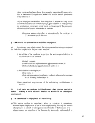 vii)an employee has been absent from work for more than 10 consecutive
days or more than 20 days over a period of 6 months without good cause
or explanation; or
viii) an employee has breached their obligation to protect and keep secure
confidential information of their employer, provided that an employer may
not terminate an employee’s employment on this ground if the employee
released the confidential information in order to:
(1) expose serious misconduct or wrongdoing by the employer; or
(2) protect the public interest.
§ 14.4 Grounds for termination of indefinite employment
a)
for
An employer may only terminate the employment of an employee engaged
indefinite employment for just cause, based on:
i) the ability of the employee to perform the work required of them in
accordance with the terms of:
(1) their contract;
(2) any collective agreement that applies to their work; or
(3) this Act and any regulations made under it; or
ii) the conduct of the employee:
(1) at work; or
(2) in circumstances which have a real and substantial connection
to the working relationship; or
iii) the operational requirements of the undertaking, establishment or
service.
b)
before
In all cases an employer shall implement a fair internal procedure
making a final decision whether to terminate an employee’s
employment.
§ 14.5 Termination of employment for redundancy
a) This section applies to redundancy where an employer is considering
terminating the employment of one or more employees by reducing the number
of employees as a result of a reorganisation or transfer of the business or a
discontinuance or reduction of the business for economic, technological or
47
 