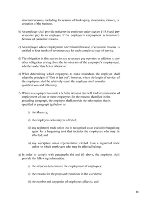 structural reasons, including for reasons of bankruptcy, dissolution, closure, or
cessation of the business.
b) An employer shall provide notice to the employee under section § 14.6 and pay
severance pay to an employee if the employee’s employment is terminated
because of economic reasons.
c) An employee whose employment is terminated because of economic reasons is
entitled to four weeks of severance pay for each completed year of service.
d) The obligation in this section to pay severance pay operates in addition to any
other obligation arising from the termination of the employee’s employment,
whether under this Act or otherwise.
e) When determining which employees to make redundant, the employer shall
adopt the principle of “first in last out”, however, where the length of service of
the employees shall be relatively equal the employer shall consider
qualifications and efficiency.
f) Where an employer has made a definite decision that will lead to termination of
employment of one or more employees for the reasons identified in the
preceding paragraph, the employer shall provide the information that is
specified in paragraph (g) below to:
i) the Ministry;
ii) the employees who may be affected;
iii) any registered trade union that is recognised as an exclusive bargaining
agent for a bargaining unit that includes the employees who may be
affected; and
iv) any workplace union representative elected from a registered trade
union to which employees who may be affected belong.
g) In order to comply with paragraphs (b) and (f) above, the employer shall
provide the following information:
i) the intention to terminate the employment of employees;
ii) the reasons for the proposed reductions in the workforce;
iii) the number and categories of employees affected; and
48
 