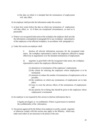 iv) the date on which it is intended that the terminations of employment
will take effect.
h) An employer shall provide the information under this section:
i) at least four weeks before the date on which any termination of employment
will take effect; or ii) if there are exceptional circumstances, as soon as is
practicable.
i) If there is no recognised trade union at the workplace the employer shall provide
the information contemplated in paragraph (b) to any workplace representative
of the employees at the affected workplace, in accordance with paragraph (c).
j) Under this section an employer shall:
i) disclose all relevant information necessary for the recognised trade
union, the workplace representative and/or the employees affected to engage
effectively in negotiations over the intended terminations of employment.
ii) negotiate in good faith with the recognised trade union, the workplace
representative and/or the employees affected about:
(1) alternatives to termination of the employees’ employment;
(2) the criteria for selecting the employees whose employment is to be
terminated;
(3) measures to reduce the number of terminations of employment as far as
possible;
(4) the conditions on which any terminations of employment are to take
place;
(5) ways to avert the adverse effects of the terminations of employment;
and
(6) any priority for re-hiring that should be given to the employees whose
employment is terminated.
k) An employer is not required by this section to disclose information that is:
i) legally privileged; or ii) confidential, if there is good reason to maintain
the confidentiality of the information.
l) Any person aggrieved by the failure of an employer to notify, consult, negotiate
or otherwise comply with this section may apply to the Ministry, which may
make such orders as are necessary to do justice in the case.
49
 