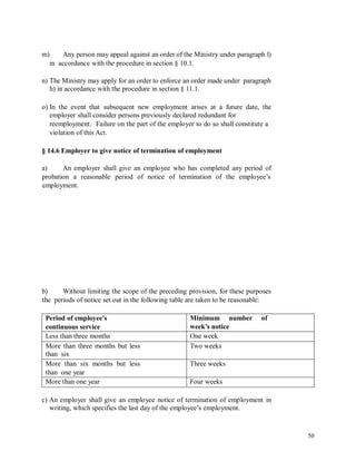 m) Any person may appeal against an order of the Ministry under paragraph l)
in accordance with the procedure in section § 10.1.
n) The Ministry may apply for an order to enforce an order made under paragraph
h) in accordance with the procedure in section § 11.1.
o) In the event that subsequent new employment arises at a future date, the
employer shall consider persons previously declared redundant for
reemployment. Failure on the part of the employer to do so shall constitute a
violation of this Act.
§ 14.6 Employer to give notice of termination of employment
a) An employer shall give an employee who has completed any period of
probation a reasonable period of notice of termination of the employee’s
employment.
b) Without limiting the scope of the preceding provision, for these purposes
the periods of notice set out in the following table are taken to be reasonable:
c) An employer shall give an employee notice of termination of employment in
writing, which specifies the last day of the employee’s employment.
50
Period of employee's
continuous service
Minimum number of
week’s notice
Less than three months One week
More than three months but less
than six
Two weeks
More than six months but less
than one year
Three weeks
More than one year Four weeks
 