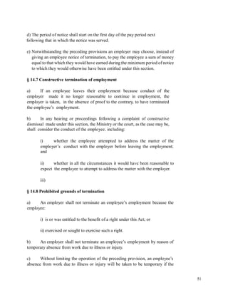 d) The period of notice shall start on the first day of the pay period next
following that in which the notice was served.
e) Notwithstanding the preceding provisions an employer may choose, instead of
giving an employee notice of termination, to pay the employee a sum of money
equal to that which they would have earned during the minimum period of notice
to which they would otherwise have been entitled under this section.
§ 14.7 Constructive termination of employment
a) If an employee leaves their employment because conduct of the
employer made it no longer reasonable to continue in employment, the
employer is taken, in the absence of proof to the contrary, to have terminated
the employee’s employment.
b) In any hearing or proceedings following a complaint of constructive
dismissal made under this section, the Ministry or the court, as the case may be,
shall consider the conduct of the employee, including:
i) whether the employee attempted to address the matter of the
employer’s conduct with the employer before leaving the employment;
and
ii) whether in all the circumstances it would have been reasonable to
expect the employee to attempt to address the matter with the employer.
iii)
§ 14.8 Prohibited grounds of termination
a) An employer shall not terminate an employee’s employment because the
employee:
i) is or was entitled to the benefit of a right under this Act; or
ii) exercised or sought to exercise such a right.
b) An employer shall not terminate an employee’s employment by reason of
temporary absence from work due to illness or injury.
c) Without limiting the operation of the preceding provision, an employee’s
absence from work due to illness or injury will be taken to be temporary if the
51
 
