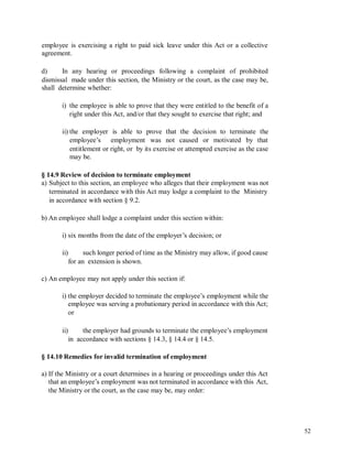 employee is exercising a right to paid sick leave under this Act or a collective
agreement.
d) In any hearing or proceedings following a complaint of prohibited
dismissal made under this section, the Ministry or the court, as the case may be,
shall determine whether:
i) the employee is able to prove that they were entitled to the benefit of a
right under this Act, and/or that they sought to exercise that right; and
ii) the employer is able to prove that the decision to terminate the
employee’s employment was not caused or motivated by that
entitlement or right, or by its exercise or attempted exercise as the case
may be.
§ 14.9 Review of decision to terminate employment
a) Subject to this section, an employee who alleges that their employment was not
terminated in accordance with this Act may lodge a complaint to the Ministry
in accordance with section § 9.2.
b) An employee shall lodge a complaint under this section within:
i) six months from the date of the employer’s decision; or
ii) such longer period of time as the Ministry may allow, if good cause
for an extension is shown.
c) An employee may not apply under this section if:
i) the employer decided to terminate the employee’s employment while the
employee was serving a probationary period in accordance with this Act;
or
ii) the employer had grounds to terminate the employee’s employment
in accordance with sections § 14.3, § 14.4 or § 14.5.
§ 14.10 Remedies for invalid termination of employment
a) If the Ministry or a court determines in a hearing or proceedings under this Act
that an employee’s employment was not terminated in accordance with this Act,
the Ministry or the court, as the case may be, may order:
52
 