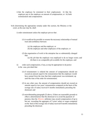 i) that the employee be reinstated in their employment; ii) that the
employer pay to the employee an amount of compensation; or iii) both
reinstatement and compensation.
b) In determining the appropriate remedy under this section, the Ministry or the
court, as the case may be, shall:
i) order reinstatement unless the employer proves that:
(1) it would not be possible to resume the necessary relationship of mutual
trust and confidence between:
(a) the employee and the employer; or
(b) the employee and other employees of the employer; or
(2) the organisation of work in the enterprise has so substantially changed
that:
(a) the job that the employee was employed to do no longer exists; and
(b) there is no comparable job available for the employee; and
ii) order such compensation, if any, as may be appropriate to do justice
in the case, provided that:
(1) if reinstatement is ordered the amount of compensation should not
exceed an amount equal to the remuneration that the employee would
have earned from the time that their employment was terminated, up
until the time of the order for reinstatement;
(2) in any other case, the amount of compensation should not exceed an
amount equal to two years’ remuneration computed on the basis of the
average rate of salary received 6 months immediately preceding the
dismissal; and
(3) notwithstanding paragraph (2) above, if there are reasonable grounds to
effect a determination that the dismissal is to avoid the payment of
pension, then the Ministry arbitrator may award compensation of up to
but not exceeding the aggregate of 5 years' salary or wages computed
on the basis of the average rate of salary received 6 months immediately
preceding the dismissal.
53
 