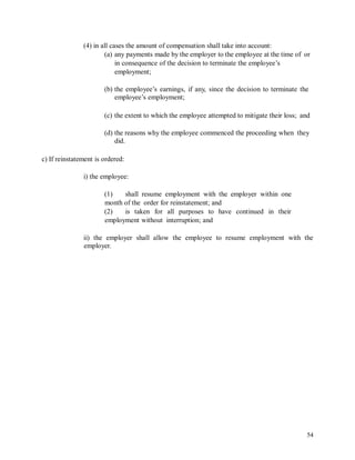 (4) in all cases the amount of compensation shall take into account:
(a) any payments made by the employer to the employee at the time of or
in consequence of the decision to terminate the employee’s
employment;
(b) the employee’s earnings, if any, since the decision to terminate the
employee’s employment;
(c) the extent to which the employee attempted to mitigate their loss; and
(d) the reasons why the employee commenced the proceeding when they
did.
c) If reinstatement is ordered:
i) the employee:
(1) shall resume employment with the employer within one
month of the order for reinstatement; and
(2) is taken for all purposes to have continued in their
employment without interruption; and
ii) the employer
employer.
shall allow the employee to resume employment with the
54
 