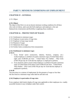 PART V: MINIMUM CONDITIONS OF EMPLOYMENT
CHAPTER 15 – GENERAL
§ 15.1 Object
§ 15.1 Object
The object of this Part is to set out decent minimum working conditions for all those
who work in Liberia, and to provide both employees and employers a fair and
balanced mix of protection and flexibility in applying those conditions.
CHAPTER 16 – PROTECTION OF WAGES
§ 16.1 Entitlement to minimum wages
§ 16.2 Employer to post notice of wage rates
§ 16.3 Employer to keep wage records
§ 16.4 Payment of wages
§ 16.5 Deductions from wages
§ 16.6 Further limits on deductions from remuneration
§ 16.1 Entitlement to minimum wages
§ 16.1A
i Every formal sector (concession, industry, business, company, etc.)
worker/employee is entitled to be paid a minimum wage of United States Sixty-
eight cents (Us$0.68) per hour – United States Five Dollars – Fifty Cents
(US$5.50) per day for work that the employee is employed to perform;
ii Every domestic and/or casual worker/employee is entitled to be paid a minimum
wage of United States Forty-three Cents (US$0.43) per hour – United States
Three Dollars – Fifty Cents (US$3.50) per day for work that the employee is
employed to perform;
§ 16.1B
Any provision in a contract of employment for the payment of wages at less than
the rate fixed in a minimum wage order shall be null and void.
§ 16.2 Employer to post notice of wage rates
Every employer shall clearly display all wage rates applicable to their employees in a readily
accessible location in any workplace under their control.
55
 