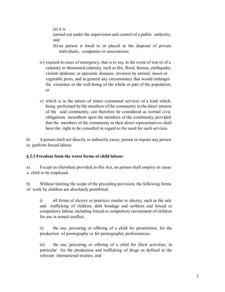 (a) it is
carried out under the supervision and control of a public authority;
and
(b) no person is hired to or placed at the disposal of private
individuals, companies or associations;
iv) exacted in cases of emergency, that is to say, in the event of war or of a
calamity or threatened calamity, such as fire, flood, famine, earthquake,
violent epidemic or epizootic diseases, invasion by animal, insect or
vegetable pests, and in general any circumstance that would endanger
the existence or the well-being of the whole or part of the population;
or
v) which is in the nature of minor communal services of a kind which,
being performed by the members of the community in the direct interest
of the said community, can therefore be considered as normal civic
obligations incumbent upon the members of the community, provided
that the members of the community or their direct representatives shall
have the right to be consulted in regard to the need for such services.
b) A person shall not directly or indirectly cause, permit or require any person
to perform forced labour.
§ 2.3 Freedom from the worst forms of child labour
a) Except as elsewhere provided in this Act, no person shall employ or cause
a child to be employed.
b) Without limiting the scope of the preceding provision, the following forms
of work by children are absolutely prohibited:
i) all forms of slavery or practices similar to slavery, such as the sale
and trafficking of children, debt bondage and serfdom and forced or
compulsory labour, including forced or compulsory recruitment of children
for use in armed conflict;
ii) the use, procuring or offering of a child for prostitution, for the
production of pornography or for pornographic performances;
iii) the use, procuring or offering of a child for illicit activities, in
particular for the production and trafficking of drugs as defined in the
relevant international treaties; and
2
 