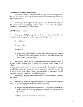 § 16.3 Employer to keep wage records
a) Every employer shall keep such records of wages as are necessary to show
that the provisions of this Chapter, and any applicable collective agreement are
being complied with.
b) An employer shall keep the records required under this section throughout
the employment of any employee, and for a period of five years following the
termination of the employee’s employment.
§ 16.4 Payment of wages
a) An employer shall pay wages that are due to an employee in cash, except
where the employee agrees in writing to payment of wages by:
i) postal order;
ii) money order;
iii) check; or
iv) lodgement at a financial institution to the credit of an account standing
in the name of that employee or in the name of that employee and some
other person or persons jointly.
b) An employee may revoke or vary a written agreement as to the manner of
payment of their remuneration by giving the employer written notice to that
effect,
whereafter the employer shall as soon as practicable alter the method of payment
to reflect the employee’s most recent written instruction, provided however that
an employee may not revoke or vary a written agreement in accordance with this
paragraph more than once in any period of six months.
c)
one
An employer shall pay wages to an employee at intervals of not more than
month.
d) Whenever an employer pays remuneration to an employee the employer
shall also give the employee a written statement explaining:
i) the gross amount of remuneration earned; ii) any deduction which may
have been made, including the reasons for and the amount of each
deduction;
iii) the net amount of remuneration earned; and
56
 