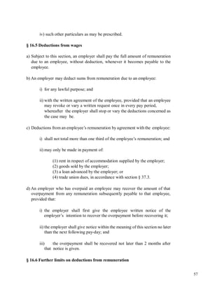 iv) such other particulars as may be prescribed.
§ 16.5 Deductions from wages
a) Subject to this section, an employer shall pay the full amount of remuneration
due to an employee, without deduction, whenever it becomes payable to the
employee.
b) An employer may deduct sums from remuneration due to an employee:
i) for any lawful purpose; and
ii) with the written agreement of the employee, provided that an employee
may revoke or vary a written request once in every pay period,
whereafter the employer shall stop or vary the deductions concerned as
the case may be.
c) Deductions from an employee’s remuneration by agreement with the employee:
i) shall not total more than one third of the employee’s remuneration; and
ii) may only be made in payment of:
(1) rent in respect of accommodation supplied by the employer;
(2) goods sold by the employer;
(3) a loan advanced by the employer; or
(4) trade union dues, in accordance with section § 37.3.
d) An employer who has overpaid an employee may recover the amount of that
overpayment from any remuneration subsequently payable to that employee,
provided that:
i) the employer shall first give the employee written notice of the
employer’s intention to recover the overpayment before recovering it;
ii) the employer shall give notice within the meaning of this section no later
than the next following pay-day; and
iii) the overpayment shall be recovered not later than 2 months after
that notice is given.
§ 16.6 Further limits on deductions from remuneration
57
 