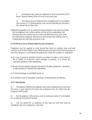 i) an employer may require an employee to work a maximum of five
hours’ beyond ordinary hours of work in any week, and
ii) all work in excess of ordinary hours, including work in accordance
with section § 17.6 shall be paid at a rate not less than fifty per cent above
the normal rate for that work.
b) Despite paragraph a) ii), an employee and an employer may agree in writing
that an employee who works overtime will be not be compensated with
payment above the normal rate, but with extra paid time away from work,
provided that the employee shall receive not less than their ordinary rate of
remuneration for such time away from work.
§ 17.6 Work in excess of hours limits in cases of urgency
Employees may be required to work beyond the limits on ordinary time work and
overtime work in this Chapter in the following cases, but only to the extent necessary to
meet the emergency or accomplish the purpose for which the exception is authorized:
a) In a case of actual or imminent disaster or accident in order to avert a peril to
life or health, or to prevent serious damage to property, or to ensure the
continued operation of the undertaking;
b) In case of work urgently required to be done to the plant, equipment, machinery,
or other property to maintain the undertaking;
c) To prevent damage to perishable goods; or
d) To perform work of vital public importance if authorized by the Ministry.
§ 17.7 Meal breaks
a) An employer shall give an employee who works continuously for more than
five hours a meal interval of at least one continuous hour, for which time the
employee shall be paid.
b)
by
For the purposes of this section, work is continuous unless it is interrupted
an interval of at least 60 minutes.
c) Any rest period for an employee of less than one half hour shall be
considered part of an employee’s work time.
60
 