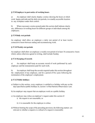 § 17.8 Employer to post notice of working hours
a) An employer shall clearly display a notice showing the hours at which
work begins and ends and the daily rest periods, in a readily accessible location
in any workplace under their control.
b) Where necessary a notice posted under this section shall indicate clearly
any differences in working hours for different groups or individuals among the
employees.
§ 17.9 Daily rest periods
An employer shall allow an employee a daily rest period of at least twelve
consecutive hours between ending and recommencing work.
§ 17.10 Weekly rest periods
An employer shall allow an employee a weekly rest period of at least 36 consecutive
which, unless otherwise agreed in writing, shall include Sunday.
hours
§ 17.11 Keeping of records
a) An employer shall keep an accurate record of work performed by each
employee and the remuneration paid for such work.
b) An employer shall keep the records required under this section throughout
the employment of any employee, and for a period of five years following the
termination of the employee’s employment.
§ 17.12 Public holidays
a) Subject to this section, every employee is entitled to a holiday with pay on the
days specified as public holidays in, section 1 of the Patriotic Observances Law.
b) An employer may request that an employee work on a public holiday.
c) An employee may refuse an employer’s request under this section if:
i) the request is not reasonable; or
ii) it is reasonable for the employee to refuse.
d) Without limiting the scope of the preceding provision, the following matters are
relevant to whether a request or a refusal of a request is reasonable:
61
 