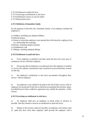 § 19.2 Entitlement to paid sick leave
§ 19.3 Exercising an entitlement to sick leave
§ 19.4 Entitlement to leave to care for others
§ 19.5 Bereavement leave
§ 19.1 Definition of immediate family
For the purposes of this Part, the ‘immediate family’ of an employee includes the
employee’s:
a) Children, including any adopted children;
b) Married spouse;
c) Partner to whom the employee is not married but with whom the employee lives
in a relationship like marriage;
d) Parents, including adoptive parents;
e) Grandparents; and
f) Siblings, including adopted siblings.
§ 19.2 Entitlement to paid sick leave
a) Every employee is entitled to ten days’ paid sick leave for every year of
continuous service with their employer.
b) On any day that an employee is on paid sick leave the employee is entitled
to receive the ordinary remuneration they would have received had they worked
on that day.
c) An employee’s entitlement to sick leave accumulates throughout their
service with an employer.
d) An employee is not entitled to be paid at the end of their service with an
employer for any period of sick leave which has accumulated but not been taken,
provided however that a collective agreement may modify the operation of this
section.
§ 19.3 Exercising an entitlement to sick leave
a) An employee shall give an employer as much notice in advance as
possible that they intend to exercise an entitlement to paid sick leave.
b) Subject to this section, wherever possible, an employee who claims a day
of paid sick leave from their employer shall provide the employer with a
65
 