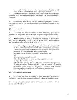 iv) work which, by its nature or the circumstances in which it is carried
out, is likely to harm the health, safety or welfare of children.
The Minister may make regulations which identify work prohibited underc)
paragraph b)iv), and other forms of work for children that shall be absolutely
prohibited.
d) A person shall not directly or indirectly cause, permit or require a child to
participate in a form of work which is absolutely prohibited by or pursuant to this
section.
§ 2.4 Equal protection
a) All women and men are entitled, without distinction, exclusion or
preference to enjoy and to exercise the rights and protections provided in this Act.
b) Without limiting the scope of the preceding provision, all persons who
work or who seek to work in Liberia are entitled to enjoy and to exercise the rights
and protections conferred by this Act irrespective of:
i) race, tribe, indigenous group, language, colour, descent, national, social
or ethnic extraction or origin, economic status, community or occupation;
ii) immigrant or temporary resident status; iii) sex, gender identity or sexual
orientation; iv) marital status or family responsibilities;
v) previous, current or future pregnancy or breastfeeding; vi)
age;
vii)creed, religion or religious belief;
viii) political affiliation or opinion, or ideological conviction;
ix) physical or mental disability;
x) health status including HIV or AIDS status, whether actual or perceived;
xi) irrelevant criminal record, acquittal of a crime or dismissal of a criminal
prosecution against them; or xii)personal association with someone
possessing or perceived to possess one or more of these attributes.
§ 2.5 Right to equal remuneration
a) All women and men are entitled, without distinction, exclusion or
preference, to receive equal remuneration for work of equal or comparable value.
b) Equal remuneration refers to rates of remuneration established without
discrimination based on sex.
3
 
