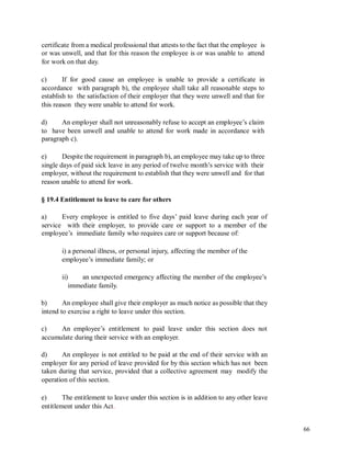 certificate from a medical professional that attests to the fact that the employee is
or was unwell, and that for this reason the employee is or was unable to attend
for work on that day.
c) If for good cause an employee is unable to provide a certificate in
accordance with paragraph b), the employee shall take all reasonable steps to
establish to the satisfaction of their employer that they were unwell and that for
this reason they were unable to attend for work.
d) An employer shall not unreasonably refuse to accept an employee’s claim
to have been unwell and unable to attend for work made in accordance with
paragraph c).
e) Despite the requirement in paragraph b), an employee may take up to three
single days of paid sick leave in any period of twelve month’s service with their
employer, without the requirement to establish that they were unwell and for that
reason unable to attend for work.
§ 19.4 Entitlement to leave to care for others
a) Every employee is entitled to five days’ paid leave during each year of
service with their employer, to provide care or support to a member of the
employee’s immediate family who requires care or support because of:
i) a personal illness, or personal injury, affecting the member of the
employee’s immediate family; or
ii) an unexpected emergency affecting the member of the employee’s
immediate family.
b) An employee shall give their employer as much notice as possible that they
intend to exercise a right to leave under this section.
c) An employee’s entitlement to paid leave under this section does not
accumulate during their service with an employer.
d) An employee is not entitled to be paid at the end of their service with an
employer for any period of leave provided for by this section which has not been
taken during that service, provided that a collective agreement may modify the
operation of this section.
e) The entitlement to leave under this section is in addition to any other leave
entitlement under this Act.
66
 