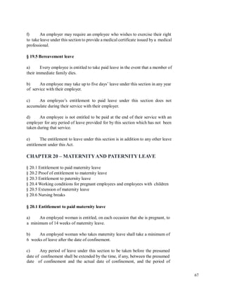f) An employer may require an employee who wishes to exercise their right
to take leave under this section to provide a medical certificate issued by a medical
professional.
§ 19.5 Bereavement leave
a) Every employee is entitled to take paid leave in the event that a member of
their immediate family dies.
b)
of
An employee may take up to five days’ leave under this section in any year
service with their employer.
c) An employee’s entitlement to paid leave under this section does not
accumulate during their service with their employer.
d) An employee is not entitled to be paid at the end of their service with an
employer for any period of leave provided for by this section which has not been
taken during that service.
e) The entitlement to leave under this section is in addition to any other leave
entitlement under this Act.
CHAPTER 20 – MATERNITYAND PATERNITY LEAVE
§ 20.1 Entitlement to paid maternity leave
§ 20.2 Proof of entitlement to maternity leave
§ 20.3 Entitlement to paternity leave
§ 20.4 Working conditions for pregnant employees and employees with children
§ 20.5 Extension of maternity leave
§ 20.6 Nursing breaks
§ 20.1 Entitlement to paid maternity leave
a) An employed woman is entitled, on each occasion that she is pregnant, to
a minimum of 14 weeks of maternity leave.
b) An employed woman who takes maternity leave shall take a minimum of
6 weeks of leave after the date of confinement.
c) Any period of leave under this section to be taken before the presumed
date of confinement shall be extended by the time, if any, between the presumed
date of confinement and the actual date of confinement, and the period of
67
 