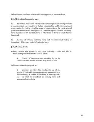 d) Employment continues unbroken during any period of maternity leave.
§ 20.5 Extension of maternity leave
a) If a medical practitioner certifies that due to complications arising from the
pregnancy or delivery it would be in the best interests of the health of the employed
women and/or her child to extend the period of maternity leave, the employer shall
grant to the woman a maximum period of 1 month’s unpaid extended maternity
leave in addition to her maternity leave or other forms of leave to which she may
be entitled.
b) A period of extended maternity leave shall run immediately before or
immediately following a period of maternity leave.
§ 20.6 Nursing breaks
a) Every woman who returns to duty after delivering a child
breastfeeding the child shall be allowed either:
and who is
i) 2 breaks of 30 minutes in each working day; or ii)
a reduction of 60 minutes from her daily hours of work.
b) The entitlement in paragraph a):
i) continues until the child reaches the age of six
months; ii) is in addition to any other rest periods to which
the woman may be entitled in the course of her daily work;
and iii) shall be considered as working time and
remunerated accordingly.
69
 