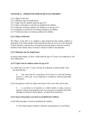 CHAPTER 21 – PERMITTED EMPLOYMENT OF CHILDREN
§ 21.1 Object of this Part
§ 21.2 Minimum Age for Employment
§ 21.3 Light work for children under the age of 15
§ 21.4 Types of hazardous work that are prohibited for children
§ 21.5 Particular working conditions for children over the age of 15
§ 21.6 Employer to post notice of working conditions for children
§ 21.7 Further provision on working conditions for children
§ 21.1 Object of this Part
The Object of this Part is to establish a legal framework that enables children to
participate in the labour market while ensuring that they do not do so to the detriment
of their education, and that they are properly protected against work that would be
harmful to their health, safety or moral or material welfare or development.
§ 21.2 Minimum Age for Employment
No person shall employ, or allow a child under the age of 15 years to be employed in
time employment.
full
§ 21.3 Light work for children under the age of 15
a) A child who is at least 13 years old may be employed to perform light work,
provided that they:
i) may only work for a maximum of two hours in a day and fourteen
hours in a week; and ii) are employed in compliance with any prescribed
procedures.
b) For the purposes of this Act, light work means work or any other activity that:
i) is not likely to be harmful to a child's health or safety, moral or
material welfare or development; and ii) is not such as to prejudice the child's
attendance at school or their capacity to benefit from instruction.
§ 21.4 Types of hazardous work that are prohibited for children
a) The following types of work are prohibited for children:
i) work which exposes children to physical, psychological or sexual abuse;
70
 