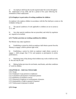 e) An employer shall keep the records required under this section throughout
the employment of any child, and for a period of five years following the
termination of their employment.
§ 21.6 Employer to post notice of working conditions for children
An employer who employs children in accordance with this Part shall post a notice at
workplace setting out:
the
a)
21.5;
The special conditions of work applicable to children set out in section §
and
b) Any other special conditions that are prescribed, and which by regulation
are required to be notified.
§ 21.7 Further provision on working conditions for children
The Minister may make regulations:
a) Establishing a system by which an employer shall obtain a permit from the
Ministry to engage a child to perform light work;
b) Establishing a system by which an employer might obtain a permit to
engage a child younger than 13 for such purposes as participation in artistic
performances;
c)
as
Stipulating times of day during which children may work or shall not work,
the case may be; and
d)
of
Making further provision for rest breaks, meal breaks, and other conditions
work for children.
CHAPTER 22 – SOCIALWELFARE
§ 22.1 Scope
§ 22.2 Employers to pay pensions to employees
§ 22.3 Calculation and payment of retirement pension
§ 22.4 Definition of cumulative service
§ 22.5 Dismissal of employee to avoid payment of pension
§ 22.6 Inalienability of right to payment of pension
§ 22.7 Enforcement of payment in default
§ 22.1 Scope
72
 