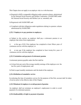 This Chapter does not apply to an employer who is or who becomes:
a) Required to fulfil a comparable obligation under a pension scheme administered
by the National Social Security and Welfare Corporation (NASSCORP) under
the National Social Security and Welfare Law as amended; and
b) Registered with NASSCORP; and
c) Compliant with their obligations under regulations relating to a pension scheme
administered by NASSCORP.
§ 22.2 Employers to pay pensions to employees
a) Subject to this section, an employer shall pay a retirement pension to an
employee that retires from employment:
i) at the age of 60 if the employee has completed at least fifteen years of
continuous service with the employer; or
ii) at any age if the employee has completed at least twenty-five years of
continuous service with the employer.
§ 22.3 Calculation and payment of retirement pension
A retirement pension payable under this Part shall be:
a) At least forty per cent of the average monthly earnings of the employee over the
last five years of employment; and
b) Paid in equal monthly instalments until the death of the employee.
§ 22.4 Definition of cumulative service
In reckoning the time of cumulative service for the purposes of this Part, account shall
of service prior to the effective date of this Chapter.
be taken
§ 22.5 Dismissal of employee to avoid payment of pension
An employer shall not terminate an employee’s employment in order to avoid
payment of a retirement pension.
§ 22.6 Inalienability of right to payment of pension
73
 