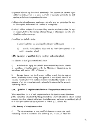 b) operator includes any individual, partnership, firm, corporation, or other legal
entity who as landowner or as lessee is directly or indirectly responsible for and
derives profit from the operation of a camp.
c) children includes all persons residing on a site who have not yet attained the age
of fifteen years, and who are the children of an employee.
d) school children includes all persons residing on a site who have attained the age
of six years, but who have not yet attained the age of fifteen years and who are
the children of an employee.
e) qualified site includes a site:
i) upon which there are residing at least twenty children; and
ii) within a radius of three miles from the centre of which there is no
public elementary school.
§ 23.2 Operators of qualified sites to construct and equip schools
The operator of each qualified site shall either
a) Construct and equip one or more public elementary schools thereon
in accordance with plans approved by the Ministry of Education and in
accordance with section § 23.3 of this Act; or
b) Provide bus service for all school children to and from the nearest
public elementary school during such periods as such school shall be in
session; provided, however, that this alternative shall not be available to any
operator of any site beyond a ten-mile radius of which there shall be no public
elementary school.
§ 23.3 Operators of larger sites to construct and equip additional schools
Where a qualified site is of such geographical size that by the construction of one
public elementary school only by the operator of said site, twenty or more school children
are not within three miles of said school, he shall construct and equip an additional school,
or he shall provide bus service as provided in section § 23.2 of this Act.
§ 23.4 Sharing of school construction
a) The operators of two or more qualified sites may construct one public
elementary school in accordance with section § 23.2 of this Act where the
75
 