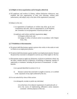 § 2.6 Rights to form organisations and to bargain collectively
a) All employers and workers in Liberia, without distinction whatsoever, may
establish and join organisations of their own choosing, without prior
authorisation, and subject only to the rules of the organisation concerned.
b) Subject to this Act:
i) an organisation of employers or workers may draw up its own
constitutions and rules, elect its representatives in full freedom,
and formulate its own programme of lawful activities; and
ii) employers and workers and their organisations may:
(1) bargain collectively; and
(2) engage in strike or lockout action in accordance with Chapter
Forty One.
§ 2.7 Prohibition of discrimination
a) No person shall discriminate against a person who works or who seeks to work
in Liberia in an employment practice.
b) No person shall discriminate against another in an employment practice because
the person has exercised or attempted to exercise any of their rights in this Act.
c) Discriminate means to apply any distinction, exclusion or preference which has
the effect, whether directly or indirectly, of nullifying or impairing equality of
opportunity or treatment, including the provision of remuneration or other
benefits:
i) on a ground identified in section § 2.4; or
ii) because a person has exercised or sought to exercise, or is entitled
to the enjoyment of any right conferred by this Act.
d) It is not unlawful by virtue of this section:
i) to distinguish, exclude or prefer any individual:
(1) on the basis of an inherent requirement of a particular job; or
(2) in the course of implementing affirmative action measures
consistent with the purposes of this Act;
4
 